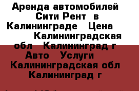 Аренда автомобилей “Сити-Рент“ в Калининграде › Цена ­ 1 100 - Калининградская обл., Калининград г. Авто » Услуги   . Калининградская обл.,Калининград г.